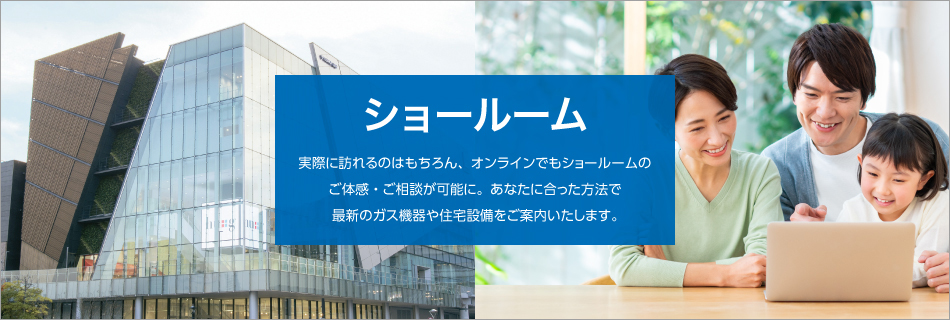 ショールーム｜実際に訪れるのはもちろん、オンラインでもショールームのご体感・ご相談が可能に。あなたに合った方法で最新のガス機器や住宅設備をご案内いたします。